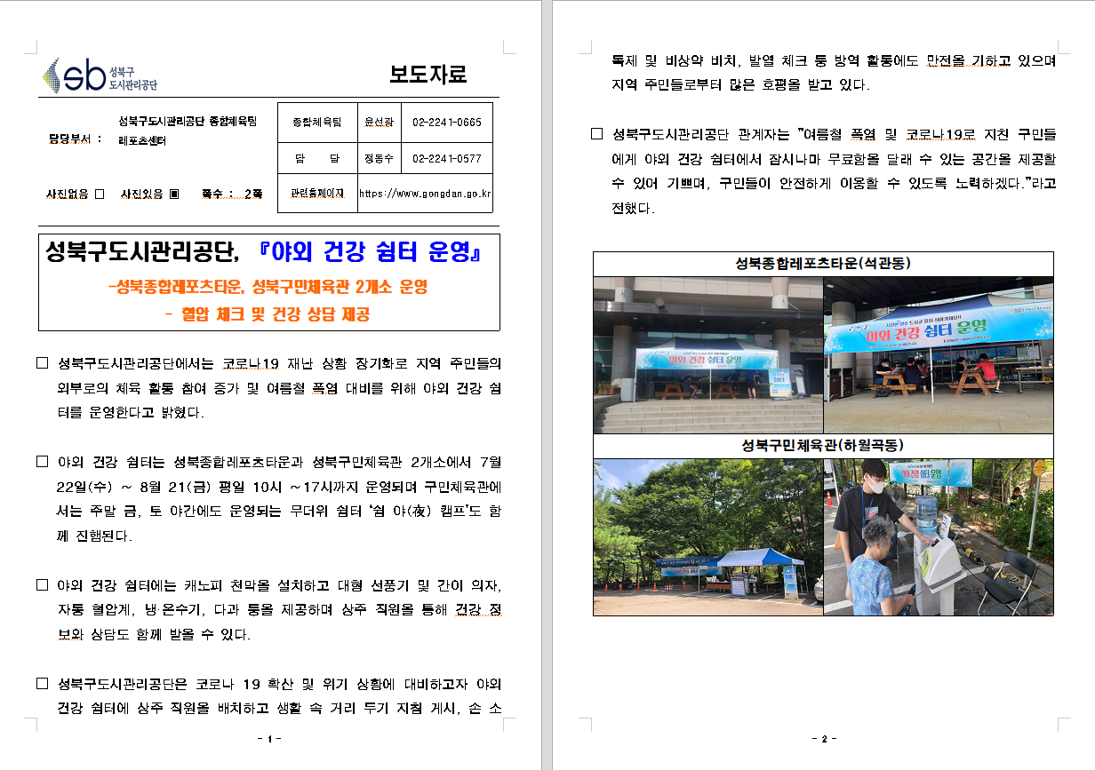 SB성북구 도시관리공단 보도자료
담당부서 : 성북구도시관리공단 종합체육팀 레포츠센터
사진 있음 쪽수 2쪽

기획혁신팀장 : 윤선광 (02-2241-0665)
담당 : 정동수 (02-2241-0577)
관련홈페이지 :  https://www.gongdan.go.kr

성북구도시관리공단, 『야외 건강 쉼터 운영』
- 성북종합레포츠타운, 성북구민체육관 2개소 운영
- 혈압 체크 및 건강 상단 제공

□ 성북구도시관리공단에서는 코로나 19 재난 상황 장기화로 지역 주민들의 외부로의 체육 활동 참여 증가 및 여름철 폭염 대비를 위해 야외 건강 쉼터를 운영한다고 밝혔다.
□ 야외 건강 쉼터는 성북종합레포츠타운과 성북구민체육관 2개소에서 7월 22일(수) ~ 8월 21(금) 평일 10시 ~17시까지 운영되며 구민체육관에서는 주말 금, 토 야간에도 운영되는 무더위 쉼터 '쉼 야(夜) 캠프'도 함께 진행된다.
□ 야외 건강 쉼터에는 캐노피 천막을 설치하고 대형 선풍기 및 간이 의자, 자동 혈압계, 냉ㆍ온수기, 다과 등을 제공하며 상주 직원을 통해 겅간 정보와 상담도 함께 받을 수 있다.
□ 성북구도시관리공단은 코로나 19 확산 및 위기 상황에 대비하고자 야외 건강 쉼터에 상주 직원을 배치하고 생활 속 거리두기 지침 게시, 손 소독제 및 비상약 비치, 발열 체크 등 방역 활동에도 만전을 기하고 있으며 지역 주민들로부터 많은 호평을 받고 있다.
□ 성북구도시관리공단 관계자는 '여름철 폭염 및 코로나 19로 지친 구민들에게 야외 건강 쉼터에서 잠시나마 무료함을 달래 수 있는 공간을 제공할 수 있어 기쁘며, 구민들이 안전하게 이용할 수 있도록 노력하겠다'라고 전했다.
성북구종합레포츠타운(석관동)
성북구민체육관(하월곡동)