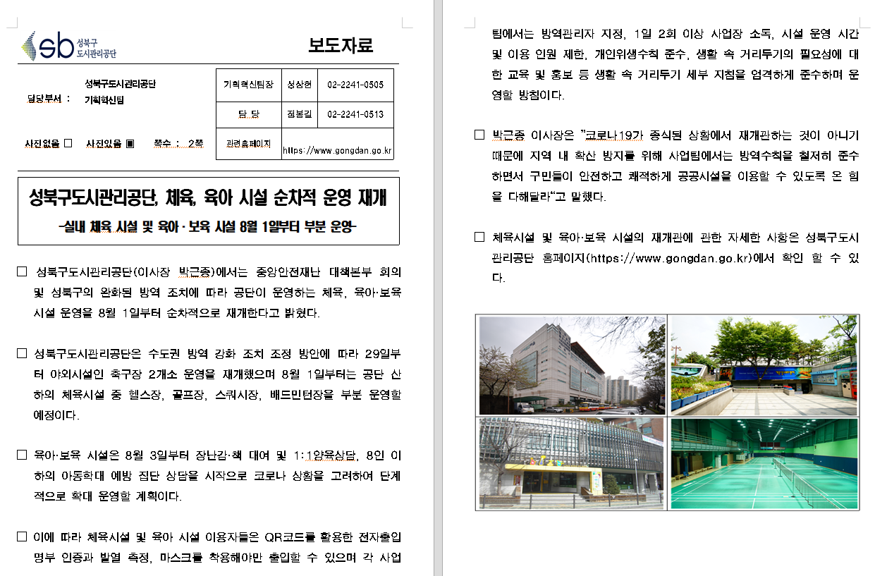 SB성북구 도시관리공단 보도자료
담당부서 : 성북구도시관리공단 기획혁신팀
사진 있음 쪽수 2쪽

기획혁신팀장 : 성상헌 (02-2241-0505)
담당 : 정봉길 (02-2241-0513)
관련홈페이지 :  https://www.gongdan.go.kr

성북구도시관리공단, 체육, 육아 시설 순차적 운영 재개
-실내 체육 시설 및 육아ㆍ보육 시설 8월 1일부터 부분 운영-

성북구도시관리공단(이사장 박근종)에서는 중앙안전재난 대책본부 회의 및 성북구의 완화된 방역 조치에 따라 공단이 운영하는 체육, 육아ㆍ보육 시설 운영을 8월 1일부터 순차적으로 재개한다고 밝혔다.
성북구도시관리공단은 수도권 방역 강화 조치 조정 방안에 따라 29일부터 야외시설인 축구장 2개소 운영을 재개했으며 8월 1일부터는 공단 산하의 체육시설 중 헬스장, 골프장, 스쿼시장, 배드민턴장을 부분 운영할 예정이다.
육아ㆍ보육 시설은 8월 3일부터 장난감ㆍ책 대여 및 1:1육아상담, 8인 이하의 아동학대 예방 집단 상담을 시작으로 코로나 상황을 고려하여 단계적으로 확대 운영할 계획이다.
이에 따라 체육 시설 및 육아 시설 이용자들은 QR코드를 활용한 전자출입명부 인증과 발영 측정, 마스크를 착용해야만 출입할 수 있으며 각 사업팀에서는 방역관리자 지정, 1일 2회 이상 사업장 소독, 시설 운영 시간 및 이용 인원 제한, 개인위생수칙 준수, 생활 속 거리두기의 필요성에 대한 교육 및 홍보 등 생활 속 거리두기 세부 지침을 엄격하게 준수하며 운영할 방침이다.
박근종 이사작은 '코로나19가 종식된 상황에서 재개관하는 것이 아니기 때문에 지역 내 확산 방지를 위해 사업팀에서는 방역수칙을 철저히 준수하면서 구민들이 안전하고 쾌적하게 공공시설을 이용할 수 있도록 온 힘을 다해달라'고 말했다.
체육시설 및 육아ㆍ보육 시설의 재개관에 관한 자세한 사항은 성북구도시관리공단 홈페이지(https://www.gongdan.go.kr)에서 확인 할 수 있다.